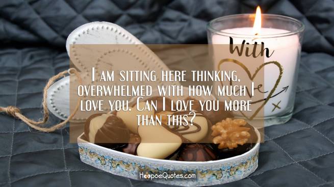 I am sitting here thinking, overwhelmed with how much I love you. Can I love you more than this?