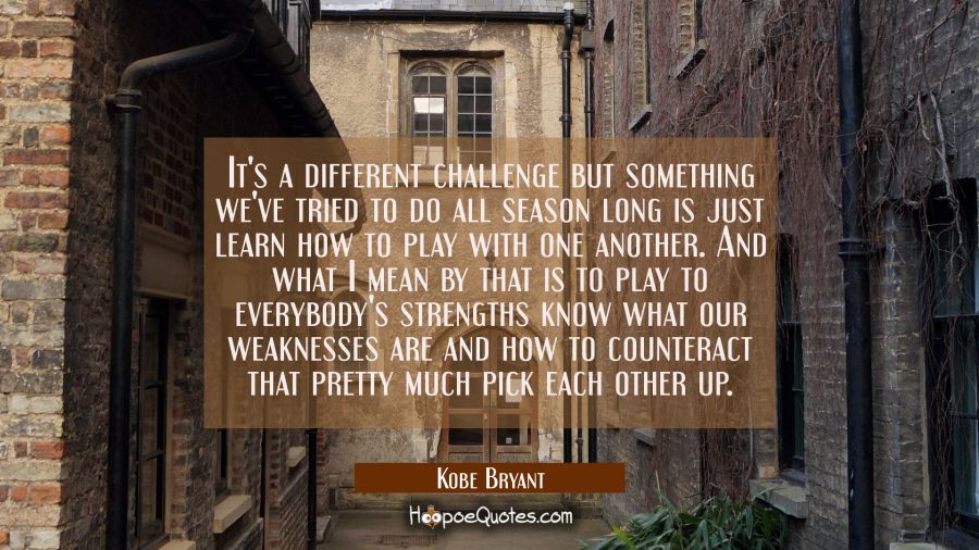 It's a different challenge but something we've tried to do all season long is just learn how to pla Kobe Bryant Quotes