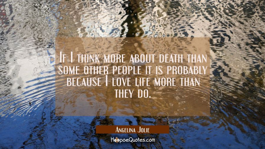 If I think more about death than some other people it is probably because I love life more than the Angelina Jolie Quotes
