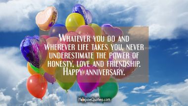 Whatever you do and wherever life takes you, never underestimate the power of honesty, love and friendship. Happy anniversary. Anniversary Quotes