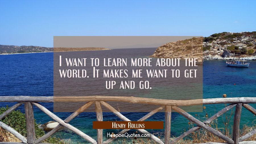 I want to learn more about the world. It makes me want to get up and go. Henry Rollins Quotes