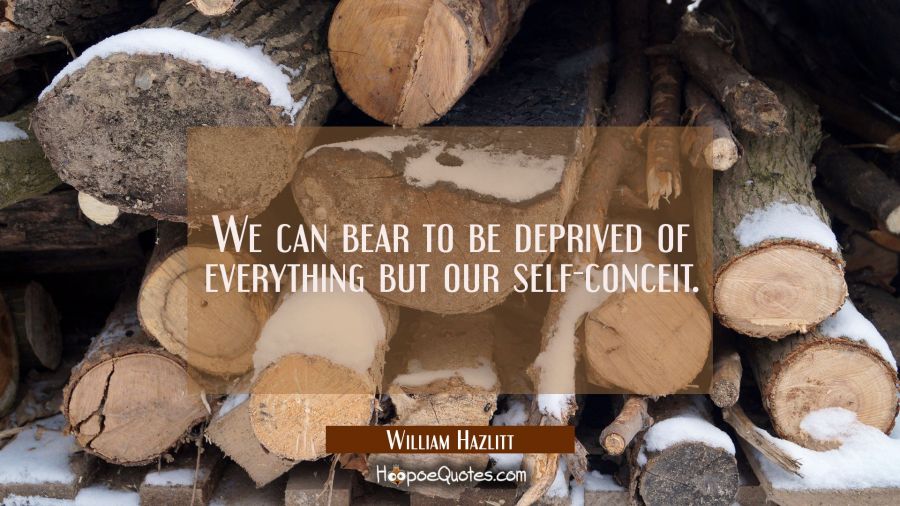 We can bear to be deprived of everything but our self-conceit. William Hazlitt Quotes