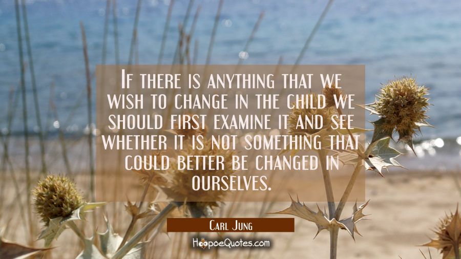 If there is anything that we wish to change in the child we should first examine it and see whether Carl Jung Quotes
