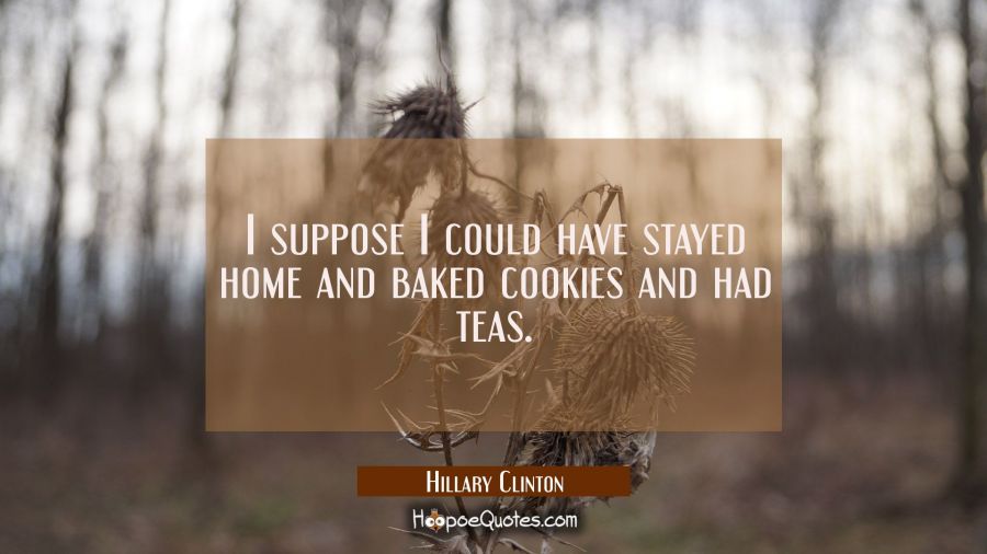 I suppose I could have stayed home and baked cookies and had teas. Hillary Clinton Quotes