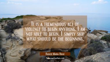 It is a tremendous act of violence to begin anything. I am not able to begin. I simply skip what sh