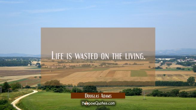 Life is wasted on the living.