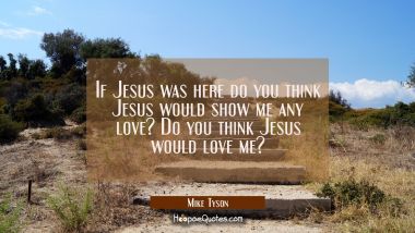 If Jesus was here do you think Jesus would show me any love? Do you think Jesus would love me?
