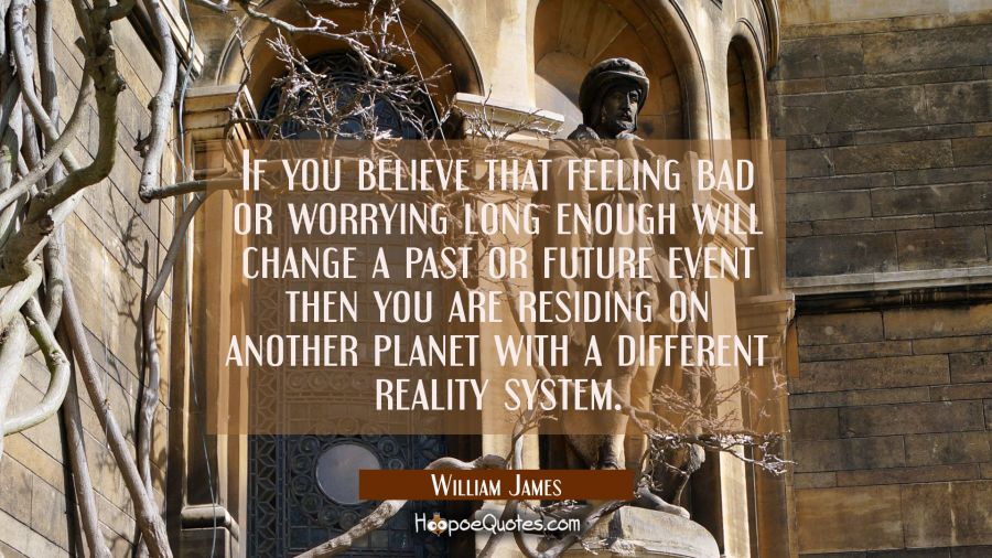 If you believe that feeling bad or worrying long enough will change a past or future event then you William James Quotes