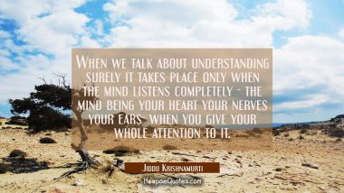 When we talk about understanding surely it takes place only when the mind listens completely - the 