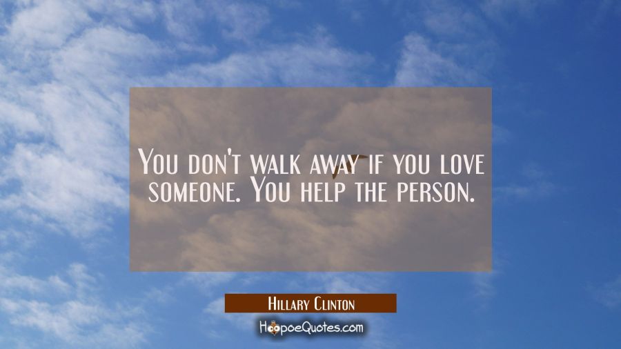 You don't walk away if you love someone. You help the person. Hillary Clinton Quotes
