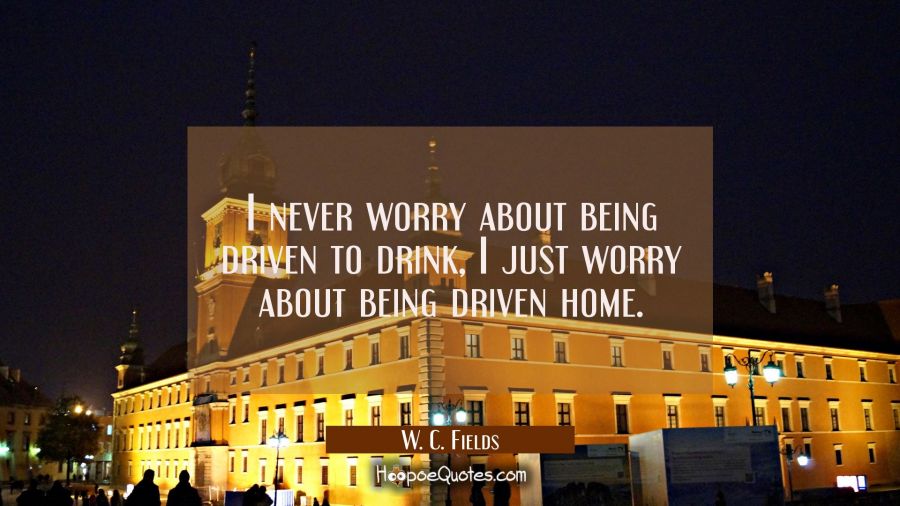 I never worry about being driven to drink, I just worry about being driven home. W. C. Fields Quotes