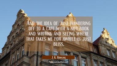 And the idea of just wandering off to a cafe with a notebook and writing and seeing where that take
