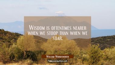 Wisdom is oftentimes nearer when we stoop than when we soar. William Wordsworth Quotes