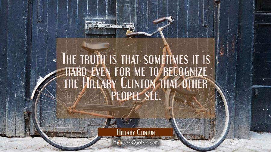 The truth is that sometimes it is hard even for me to recognize the Hillary Clinton that other peop Hillary Clinton Quotes