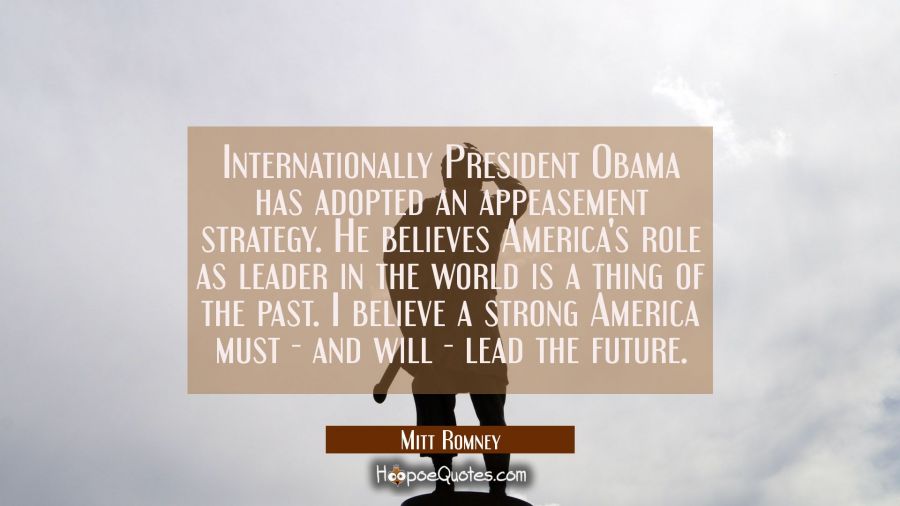 Internationally President Obama has adopted an appeasement strategy. He believes America's role as  Mitt Romney Quotes