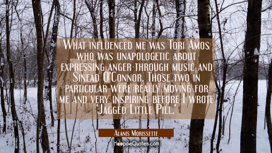 What influenced me was Tori Amos who was unapologetic about expressing anger through music and Sine Alanis Morissette Quotes