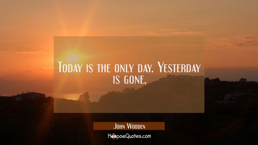 Today is the only day. Yesterday is gone. John Wooden Quotes