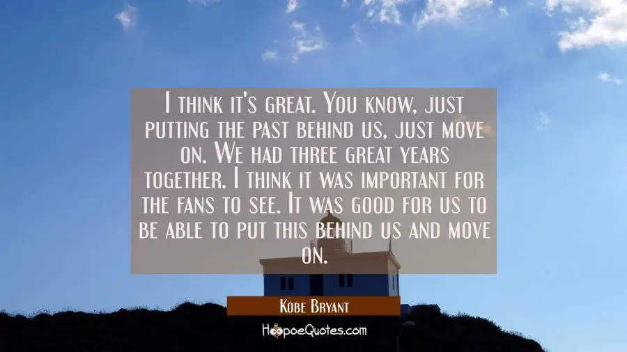 I think it&#039;s great. You know just putting the past behind us just move on. We had three great years Kobe Bryant Quotes