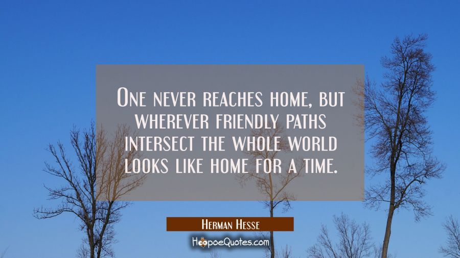 One never reaches home, but wherever friendly paths intersect the whole world looks like home for a time. Herman Hesse Quotes