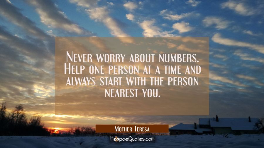 Never worry about numbers. Help one person at a time and always start with the person nearest you. Mother Teresa Quotes