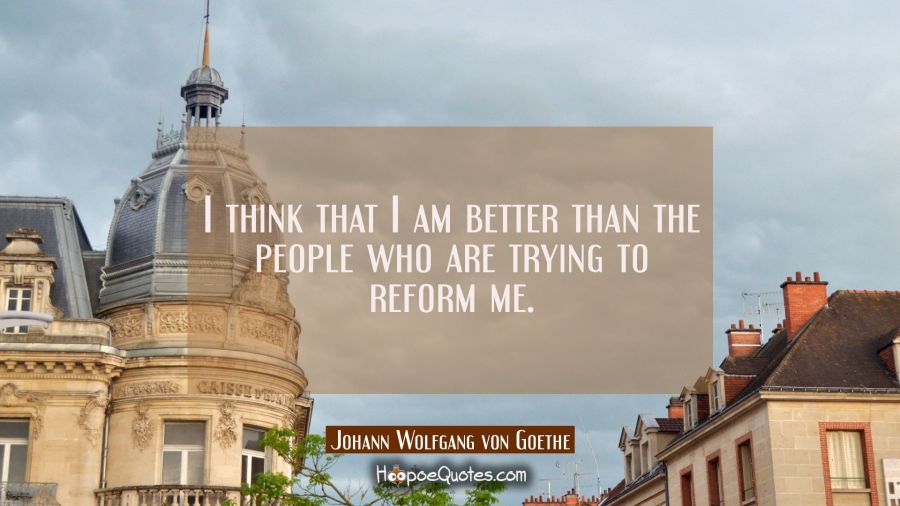 I think that I am better than the people who are trying to reform me. Johann Wolfgang von Goethe Quotes