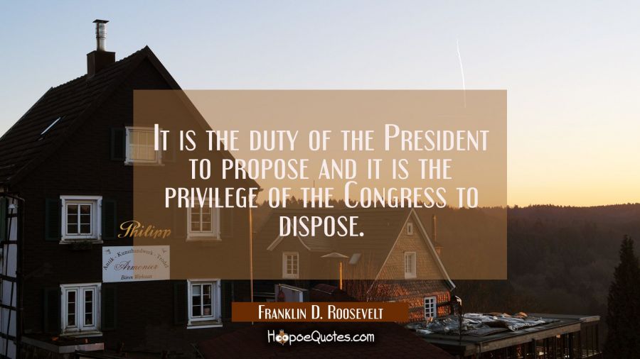 It is the duty of the President to propose and it is the privilege of the Congress to dispose. Franklin D. Roosevelt Quotes
