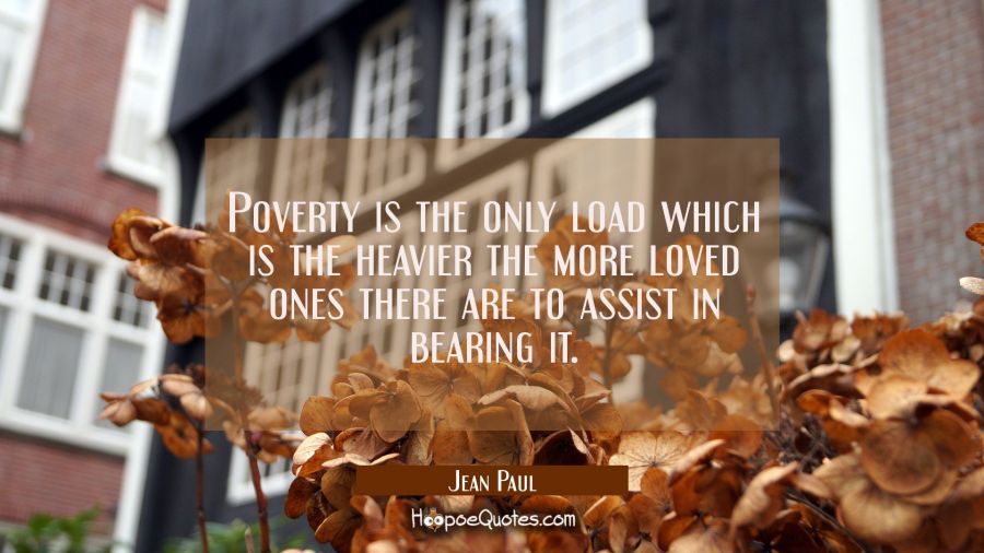 Poverty is the only load which is the heavier the more loved ones there are to assist in bearing it Jean Paul Quotes