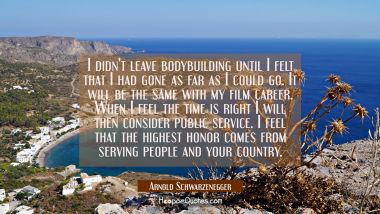 I didn&#039;t leave bodybuilding until I felt that I had gone as far as I could go. It will be the same  Arnold Schwarzenegger Quotes