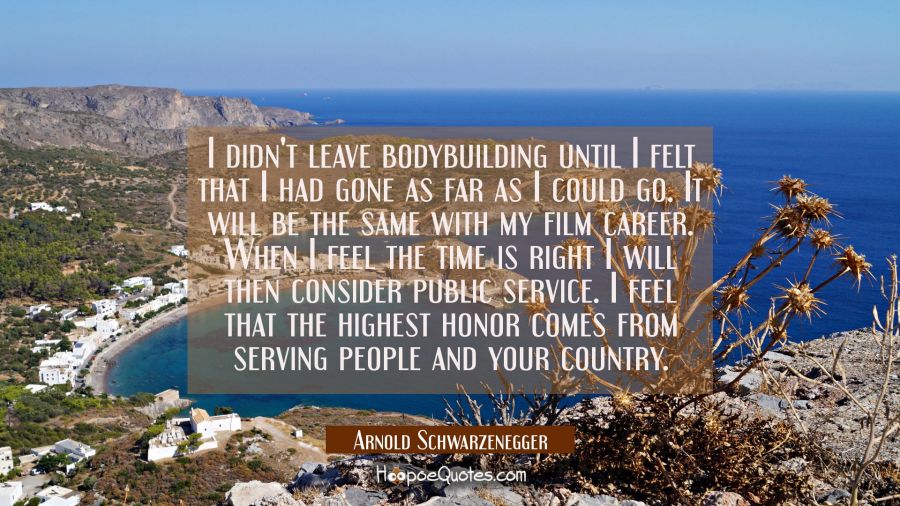 I didn't leave bodybuilding until I felt that I had gone as far as I could go. It will be the same  Arnold Schwarzenegger Quotes