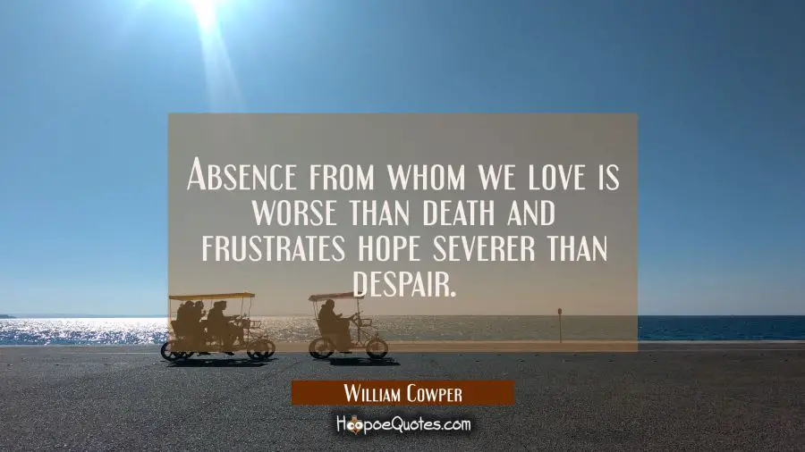 Absence from whom we love is worse than death and frustrates hope severer than despair. William Cowper Quotes