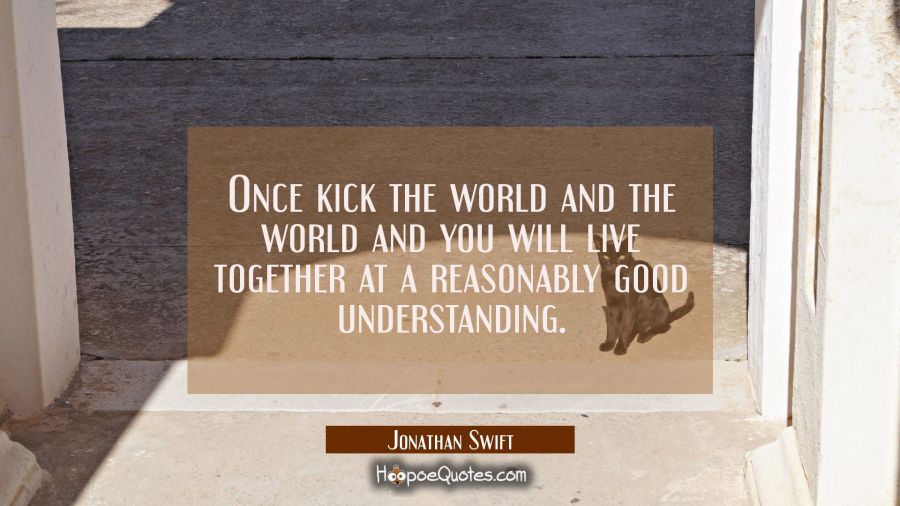 Once kick the world and the world and you will live together at a reasonably good understanding. Jonathan Swift Quotes
