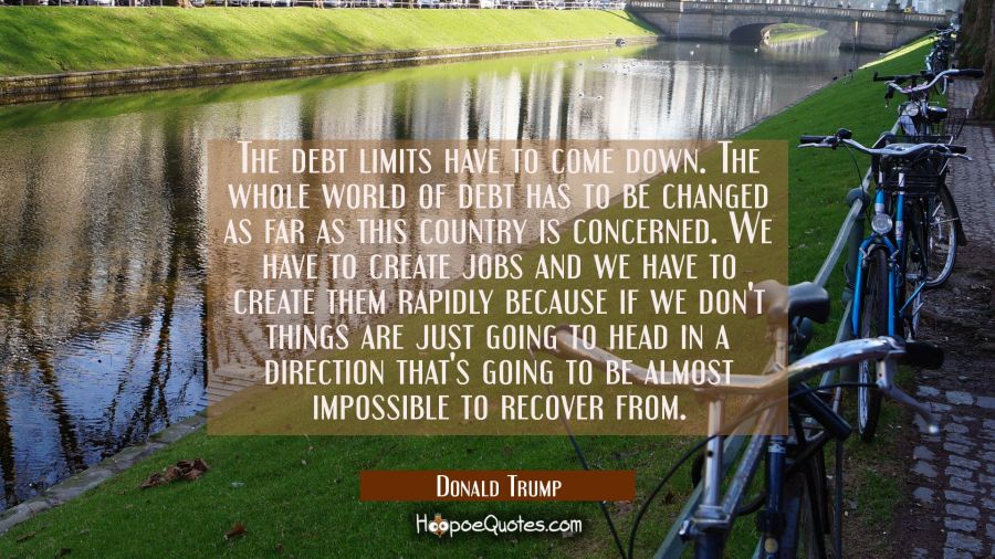 The debt limits have to come down. The whole world of debt has to be changed as far as this country Donald Trump Quotes