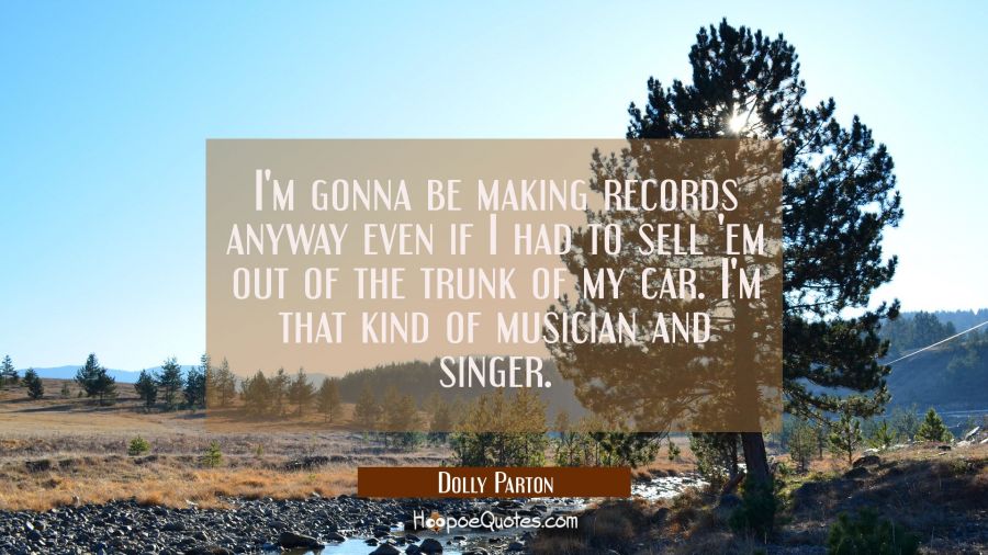 I'm gonna be making records anyway even if I had to sell 'em out of the trunk of my car. I'm that k Dolly Parton Quotes