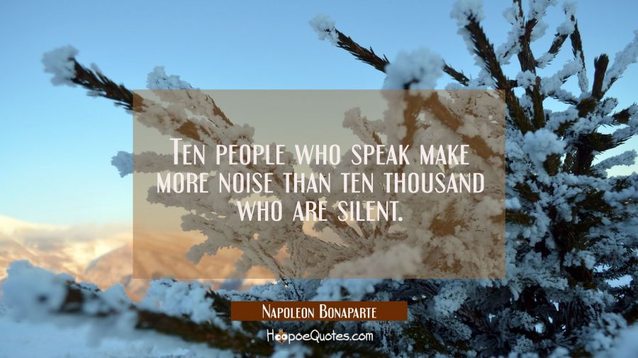Ten people who speak make more noise than ten thousand who are silent. Napoleon Bonaparte Quotes