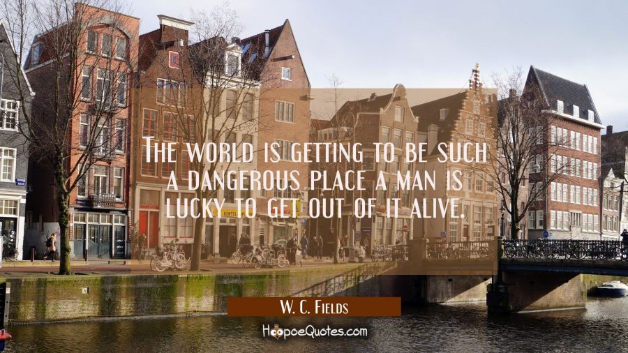 The world is getting to be such a dangerous place a man is lucky to get out of it alive. W. C. Fields Quotes
