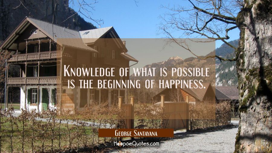 Knowledge of what is possible is the beginning of happiness. George Santayana Quotes