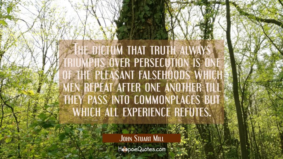 The dictum that truth always triumphs over persecution is one of the pleasant falsehoods which men  John Stuart Mill Quotes