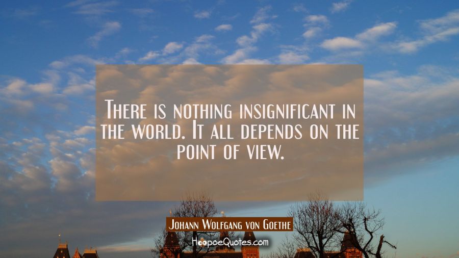 There is nothing insignificant in the world. It all depends on the point of view. Johann Wolfgang von Goethe Quotes