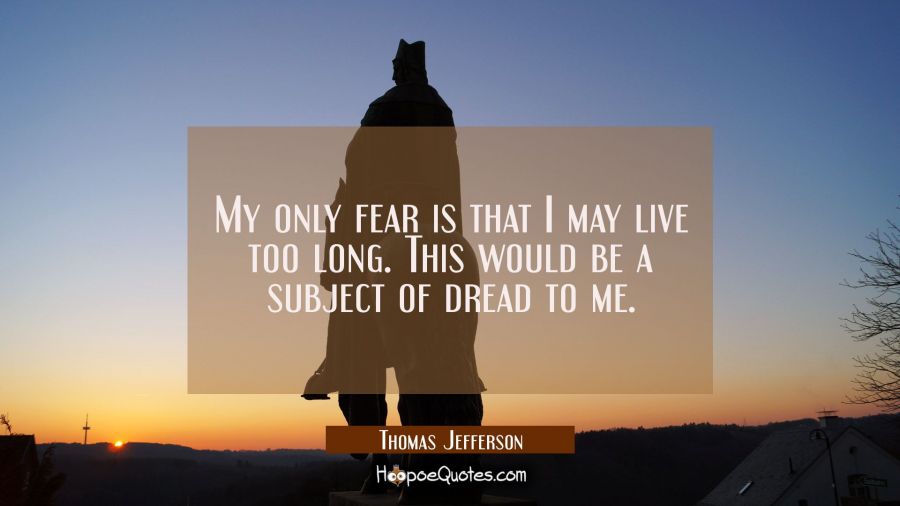 My only fear is that I may live too long. This would be a subject of dread to me. Thomas Jefferson Quotes