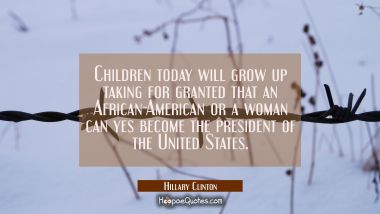 Children today will grow up taking for granted that an African-American or a woman can yes become t