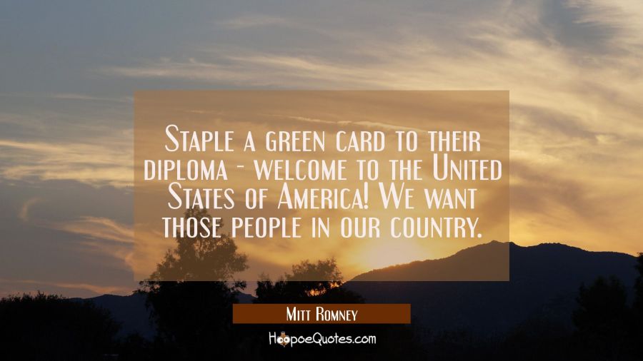 Staple a green card to their diploma - welcome to the United States of America! We want those peopl Mitt Romney Quotes