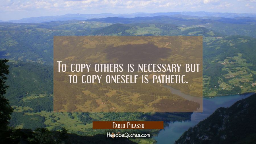 To copy others is necessary but to copy oneself is pathetic. Pablo Picasso Quotes