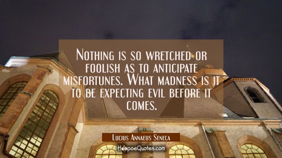 Nothing is so wretched or foolish as to anticipate misfortunes. What madness is it to be expecting  Lucius Annaeus Seneca Quotes
