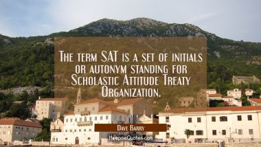 The term SAT is a set of initials or autonym standing for Scholastic Attitude Treaty Organization. Dave Barry Quotes