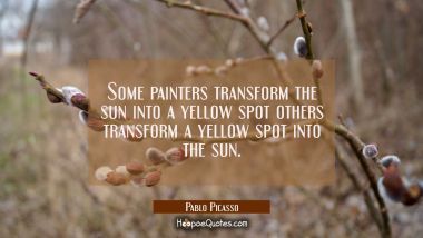 Some painters transform the sun into a yellow spot others transform a yellow spot into the sun.