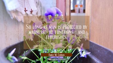 So long as man is protected by madness - he functions - and flourishes.