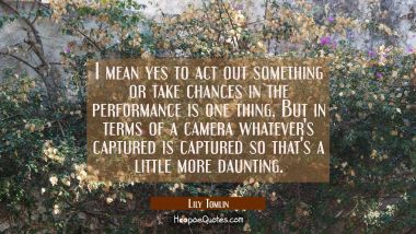 I mean yes to act out something or take chances in the performance is one thing. But in terms of a  Lily Tomlin Quotes