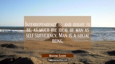 Interdependence is and ought to be as much the ideal of man as self-sufficiency. Man is a social be