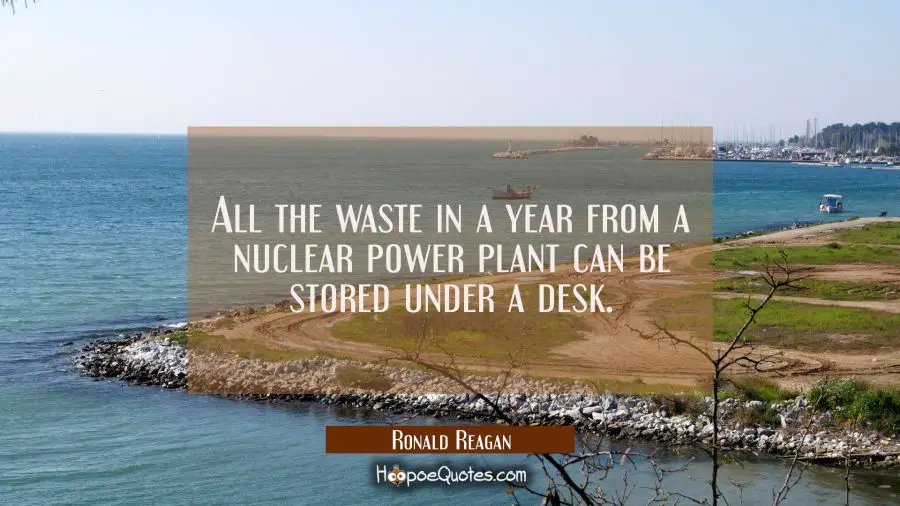All the waste in a year from a nuclear power plant can be stored under a desk. Ronald Reagan Quotes