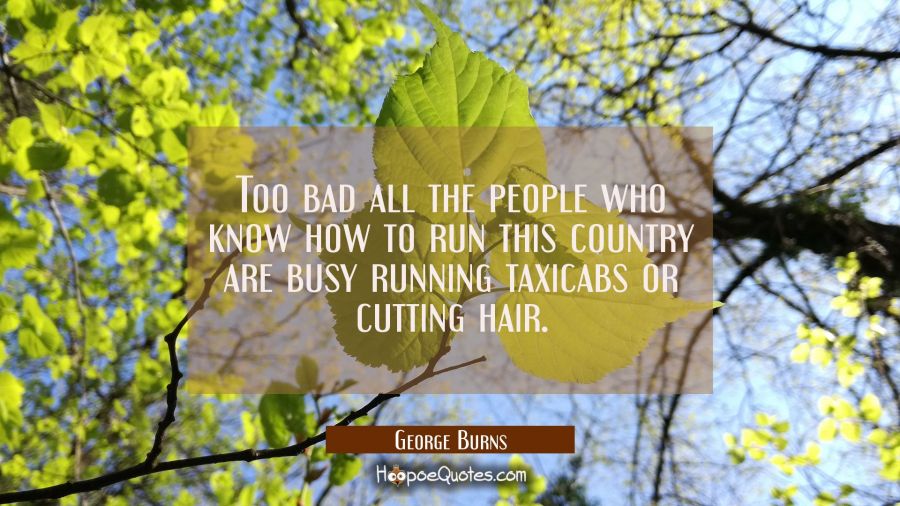 Too bad all the people who know how to run this country are busy running taxicabs or cutting hair. George Burns Quotes